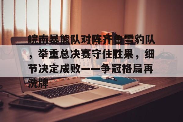 爱游戏登录入口-关于皖南暴熊队对阵齐鲁雪豹队，举重总决赛守住胜果，细节决定成败——争冠格局再洗牌的信息
