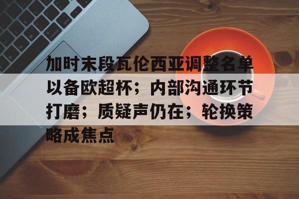 爱游戏官网-加时末段瓦伦西亚调整名单以备欧超杯；内部沟通环节打磨；质疑声仍在；轮换策略成焦点的简单介绍