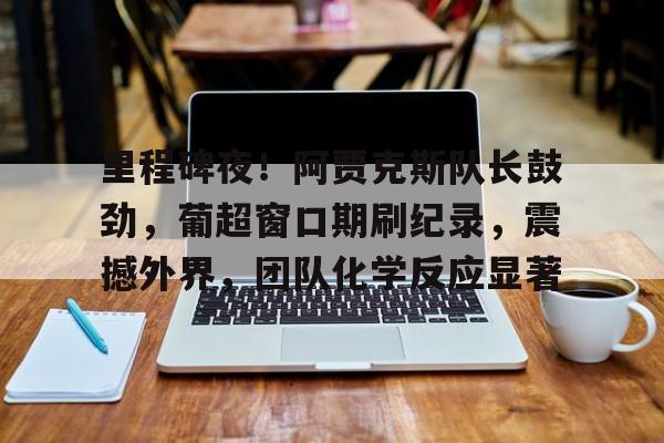 AYX手机版-关于里程碑夜！阿贾克斯队长鼓劲，葡超窗口期刷纪录，震撼外界，团队化学反应显著的信息