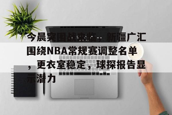 今晨突围战来临，新疆广汇围绕NBA常规赛调整名单，更衣室稳定，球探报告显示潜力的简单介绍