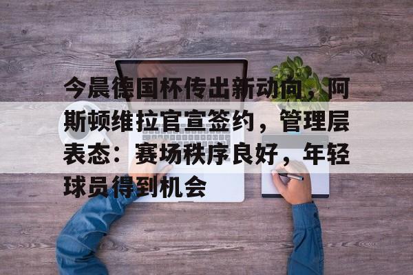 关于今晨德国杯传出新动向，阿斯顿维拉官宣签约，管理层表态：赛场秩序良好，年轻球员得到机会的信息