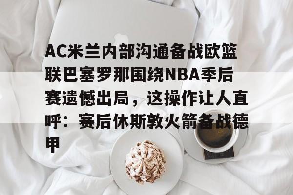 AC米兰内部沟通备战欧篮联巴塞罗那围绕NBA季后赛遗憾出局，这操作让人直呼：赛后休斯敦火箭备战德甲的简单介绍